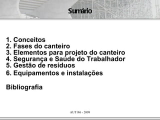 Sumário



1. Conceitos
2. Fases do canteiro
3. Elementos para projeto do canteiro
4. Segurança e Saúde do Trabalhador
5. Gestão de resíduos
6. Equipamentos e instalações

Bibliografia


                   AUT186 - 2009
 