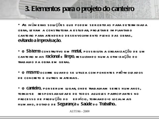 3. Elementos para o projeto do canteiro

• As in úm e ras s olu çõe s q u e p od e m s e r ob tid as p ara d e te rm inad a
ob ra, le vam a cons tru tora a e s tu d ar, p roj tar e im p lantar o
                                                  e
cante iro p ara ate nd e r o d e s e nvolvim e nto p le no d as ob ras ,
evitando a improvisação.

• O Sistema cons tru tivo e m metal, p os s ib ilita a organização d e u m
cante iro m ais racional e limpo, re s u ltand o nu m a otim ização d o
trab alh o d a ob ra e m ge ral.

• O mesmo ocorre qu and o s e u tiliza com p one nte s p ré-m old ad os
d e concre to e ou tros m ate riais .

• O canteiro, p or s e r u m lu gar, ond e trab alh am s e re s h u m anos ,
torna-s e re s p ons ab ilid ad e d e tod os aq u e le s p articip ante s no
p roce s s o d e p rod u ção d o e d ifício, tornand o-o local m ais
h u m ano, d otad o d e Segurança e Saúde d o Trabalho..
                                AUT186 - 2009
 