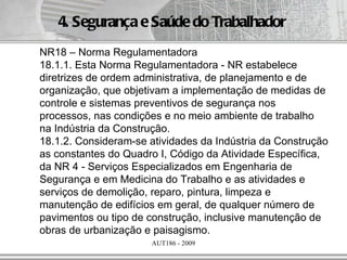4. Segurança e Saúde do Trabalhador
NR18 – Norma Regulamentadora
18.1.1. Esta Norma Regulamentadora - NR estabelece
diretrizes de ordem administrativa, de planejamento e de
organização, que objetivam a implementação de medidas de
controle e sistemas preventivos de segurança nos
processos, nas condições e no meio ambiente de trabalho
na Indústria da Construção.
18.1.2. Consideram-se atividades da Indústria da Construção
as constantes do Quadro I, Código da Atividade Específica,
da NR 4 - Serviços Especializados em Engenharia de
Segurança e em Medicina do Trabalho e as atividades e
serviços de demolição, reparo, pintura, limpeza e
manutenção de edifícios em geral, de qualquer número de
pavimentos ou tipo de construção, inclusive manutenção de
obras de urbanização e paisagismo.
                      AUT186 - 2009
 