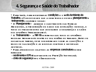 4. Segurança e Saúde do Trabalhador
• P ara tanto, p ara m e lh orar as condições e o M eio Ambiente do
Trabalho, h á ne ce s s id ad e qu e a ob ra te nh a o d e vid o planejamento e
 treinamento, conform e s e gu e :
• O Planejamento – ab range o cu m p rim e nto d as N orm as
Am b ie ntais , a p re s e rvação d e d anos nas e d ificaçõe s vizinh as , e
tod os os p roce d im e ntos q u e as s e gu re m a s e gu ran ça e a s aúd e
d os op e rários (trab alh ad ore s ).
• O Treinamento – a NR-18 d e te rm ina q u e tod os os op e rários
re ce b am tre inam e nto d e ntro d o s e u h orário d e trab alh o. Ante s d e
iniciar s u as tare fas , d e ve s e r inform ad o s ob re as cond içõe s e
ris cos d e s u a fu n ção e as m e d id as cole tivas e ind ivid u ais
ad otad as .
• P ara atingir e s s e s ob j tivos as empresas construtora d e ve m
                               e
forne ce r:
 - vestimenta e EPI (E qu ip am e nto d e P rote ção Ind ivid u al);
 - cinto de segurança tip o p ára-q u e d is ta


                               AUT186 - 2009
 