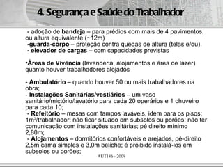 4. Segurança e Saúde do Trabalhador
- adoção de bandeja – para prédios com mais de 4 pavimentos,
ou altura equivalente (~12m)
-guarda-corpo – proteção contra quedas de altura (telas e/ou).
- elevador de cargas – com capacidades previstas
•Áreas de Vivência (lavanderia, alojamentos e área de lazer)
quanto houver trabalhadores alojados

- Ambulatório – quando houver 50 ou mais trabalhadores na
obra;
- Instalações Sanitárias/vestiários – um vaso
sanitário/mictório/lavatório para cada 20 operários e 1 chuveiro
para cada 10;
 - Refeitório – mesas com tampos laváveis, idem para os pisos;
1m2/trabalhador; não ficar situado em subsolos ou porões; não ter
comunicação com instalações sanitárias; pé direito mínimo
2,80m;
 - Alojamentos – dormitórios confortáveis e arejados, pé-direito
2,5m cama simples e 3,0m beliche; é proibido instalá-los em
subsolos ou porões;
                         AUT186 - 2009
 