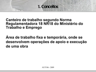 1. Conceitos


Canteiro de trabalho segundo Norma
Regulamentadora 18 NR18 do Ministério do
Trabalho e Emprego

Área de trabalho fixa e temporária, onde se
desenvolvem operações de apoio e execução
de uma obra




                   AUT186 - 2009
 