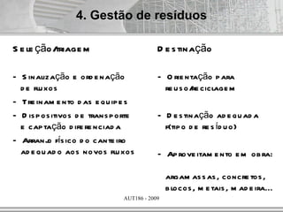 4. Gestão de resíduos

S e le ção/triage m                        D e s tinação

– S inalização e ord e nação               – O rie ntação p ara
  d e flu xos                                re u s o/ ciclage m
                                                      re
– Tre inam e nto d as e qu ip e s
– D is p os itivos d e trans p orte        – D e s tinação ad e qu ad a
  e cap tação d ife re nciad a               f(tip o d e re s íd u o)
– Arranj fís ico d o cante iro
           o
  ad e qu ad o aos novos flu xos           – Ap rove itam e nto e m ob ra:

                                               argam as s as , concre tos ,
                                               b locos , m e tais , m ad e ira...
                               AUT186 - 2009
 