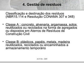 4. Gestão de resíduos

  Classificação e destinação dos resíduos
  (NBR15.114 e Resolução CONAMA 307 e 348)

• Classe A : concreto, alvenaria, argamassa, solos
  reutilizados ou reciclados na forma de agregados
  ou dispostos em Aterros de Resíduos de
  Construção Civil

• Classe B: plásticos, papéis, metais, madeira
  reutilizados, reciclados ou encaminhados a
  armazenamento temporário


                       AUT186 - 2009
 