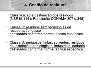 4. Gestão de resíduos

  Classificação e destinação dos resíduos
  (NBR15.114 e Resolução CONAMA 307 e 348)

• Classe C: resíduos sem tecnologias de
  recuperação: gesso
  destinados conforme norma técnica específica

• Classe D: perigosos: tintas, solventes, resíduos
  de instalações radiológicas, industriais, amianto
  destinados conforme norma técnica específica


                     AUT186 - 2009
 