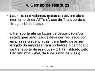 4. Gestão de resíduos

• para receber volumes maiores, existem até o
  momento cinco ATTs (Áreas de Transbordo e
  Triagem) licenciadas;

• o transporte até os locais de deposição e/ou
  reciclagem autorizados deve ser realizado por
  empresas credenciadas, para tanto deve ser
  exigido da empresa transportadora o certificado
  de transporte de resíduos - CTR (instituído pelo
  Decreto nº 45.959, de 6 de junho de 2005)


                     AUT186 - 2009
 