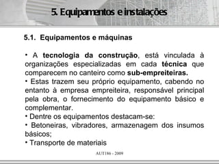 5. Equipamentos e instalações

5.1. Equipamentos e máquinas

• A tecnologia da construção, está vinculada à
organizações especializadas em cada técnica que
comparecem no canteiro como sub-empreiteiras.
• Estas trazem seu próprio equipamento, cabendo no
entanto à empresa empreiteira, responsável principal
pela obra, o fornecimento do equipamento básico e
complementar.
• Dentre os equipamentos destacam-se:
• Betoneiras, vibradores, armazenagem dos insumos
básicos;
• Transporte de materiais
                    AUT186 - 2009
 