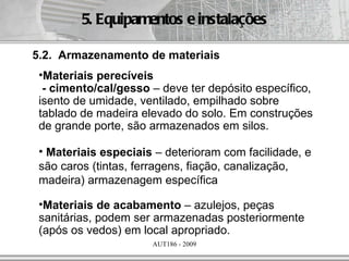 5. Equipamentos e instalações

5.2. Armazenamento de materiais
 •Materiais perecíveis
  - cimento/cal/gesso – deve ter depósito específico,
 isento de umidade, ventilado, empilhado sobre
 tablado de madeira elevado do solo. Em construções
 de grande porte, são armazenados em silos.

 • Materiais especiais – deterioram com facilidade, e
 são caros (tintas, ferragens, fiação, canalização,
 madeira) armazenagem específica

 •Materiais de acabamento – azulejos, peças
 sanitárias, podem ser armazenadas posteriormente
 (após os vedos) em local apropriado.
                      AUT186 - 2009
 
