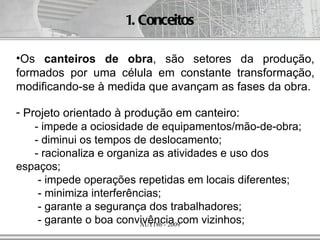 1. Conceitos

•Os canteiros de obra, são setores da produção,
formados por uma célula em constante transformação,
modificando-se à medida que avançam as fases da obra.

- Projeto orientado à produção em canteiro:
    - impede a ociosidade de equipamentos/mão-de-obra;
    - diminui os tempos de deslocamento;
    - racionaliza e organiza as atividades e uso dos
espaços;
     - impede operações repetidas em locais diferentes;
     - minimiza interferências;
     - garante a segurança dos trabalhadores;
     - garante o boa convivência com vizinhos;
                          AUT186 - 2009
 