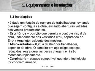 5. Equipamentos e instalações

 5.3 Instalações
• é dada em função do número de trabalhadores, evitando
que sejam contíguas à obra, evitando aberturas voltadas
aos ventos predominantes.
• Escritórios – posição que permita o controle visual da
obra, independente dos vestiários e/ou, separando do
Engo / Arquiteto residente dos mestres.
• Almoxarifados – 0,20 a 0,60m2 por trabalhador,
depende da obra. O canteiro em aço exige espaços
reduzidos, regra geral as peças chegam e já são
montadas rapidamente.
• Carpintaria – espaço compatível quando a tecnologia
for concreto armado.
                       AUT186 - 2009
 