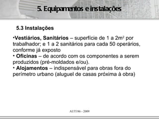 5. Equipamentos e instalações

 5.3 Instalações
•Vestiários, Sanitários – superfície de 1 a 2m2 por
trabalhador; e 1 a 2 sanitários para cada 50 operários,
conforme já exposto
• Oficinas – de acordo com os componentes a serem
produzidos (pré-moldados e/ou).
• Alojamentos – indispensável para obras fora do
perímetro urbano (aluguel de casas próxima à obra)




                        AUT186 - 2009
 