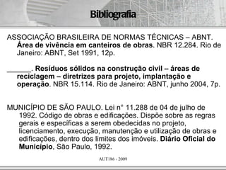 Bibliografia

ASSOCIAÇÃO BRASILEIRA DE NORMAS TÉCNICAS – ABNT.
  Área de vivência em canteiros de obras. NBR 12.284. Rio de
  Janeiro: ABNT, Set 1991, 12p.

______. Resíduos sólidos na construção civil – áreas de
  reciclagem – diretrizes para projeto, implantação e
  operação. NBR 15.114. Rio de Janeiro: ABNT, junho 2004, 7p.


MUNICÍPIO DE SÃO PAULO. Lei n° 11.288 de 04 de julho de
  1992. Código de obras e edificações. Dispõe sobre as regras
  gerais e específicas a serem obedecidas no projeto,
  licenciamento, execução, manutenção e utilização de obras e
  edificações, dentro dos limites dos imóveis. Diário Oficial do
  Município, São Paulo, 1992.
                            AUT186 - 2009
 