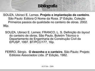 Bibliografia

SOUZA, Ubiraci E. Lemes. Projeto e implantação do canteiro.
   São Paulo: Editora O Nome da Rosa. 2ª Edição. Coleção
   Primeiros passos da qualidade no canteiro de obras. 2002.
96p.

 SOUZA, Ubiraci E. Lemes; FRANCO, L. S. Definição do layout
   do canteiro de obras. São Paulo, Boletim Técnico o
   Departamento de Engenharia de Construção Civil da
   EPUSP, 1997. BT/PCC/177, 16p.


 FERRO, Sérgio. O desenho e o canteiro. São Paulo: Projeto
   Editores Associados Ltda. 2ª Edição, 1982.


                          AUT186 - 2009
 
