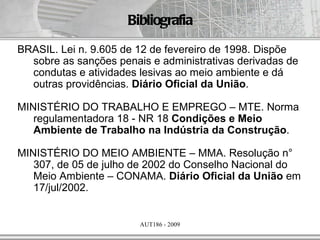 Bibliografia
BRASIL. Lei n. 9.605 de 12 de fevereiro de 1998. Dispõe
  sobre as sanções penais e administrativas derivadas de
  condutas e atividades lesivas ao meio ambiente e dá
  outras providências. Diário Oficial da União.

MINISTÉRIO DO TRABALHO E EMPREGO – MTE. Norma
   regulamentadora 18 - NR 18 Condições e Meio
   Ambiente de Trabalho na Indústria da Construção.

MINISTÉRIO DO MEIO AMBIENTE – MMA. Resolução n°
   307, de 05 de julho de 2002 do Conselho Nacional do
   Meio Ambiente – CONAMA. Diário Oficial da União em
   17/jul/2002.


                        AUT186 - 2009
 