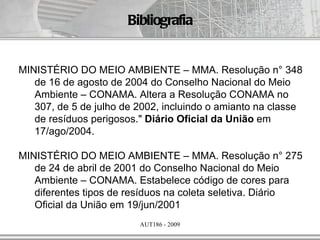 Bibliografia


MINISTÉRIO DO MEIO AMBIENTE – MMA. Resolução n° 348
   de 16 de agosto de 2004 do Conselho Nacional do Meio
   Ambiente – CONAMA. Altera a Resolução CONAMA no
   307, de 5 de julho de 2002, incluindo o amianto na classe
   de resíduos perigosos." Diário Oficial da União em
   17/ago/2004.

MINISTÉRIO DO MEIO AMBIENTE – MMA. Resolução n° 275
   de 24 de abril de 2001 do Conselho Nacional do Meio
   Ambiente – CONAMA. Estabelece código de cores para
   diferentes tipos de resíduos na coleta seletiva. Diário
   Oficial da União em 19/jun/2001
                         AUT186 - 2009
 