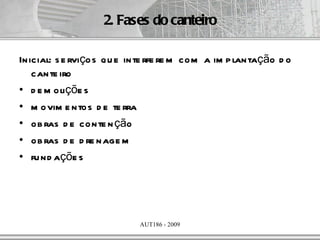 2. Fases do canteiro

Inicial: s e rviços qu e inte rfe re m com a im p lantação d o
   cante iro
• d e m oliçõe s
• m ovim e ntos d e te rra
• ob ras d e conte n ção
• ob ras d e d re nage m
• fu nd açõe s




                           AUT186 - 2009
 