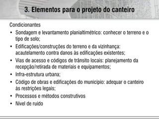 Condicionantes
• Sondagem e levantamento planialtimétrico: conhecer o terreno e o
tipo de solo;
• Edificações/construções do terreno e da vizinhança:
acautelamento contra danos às edificações existentes;
• Vias de acesso e códigos de trânsito locais: planejamento da
recepção/retirada de materiais e equipamentos;
• Infra-estrutura urbana;
• Código de obras e edificações do município: adequar o canteiro
às restrições legais;
• Processos e métodos construtivos
• Nível de ruído
3. Elementos para o projeto do canteiro
 