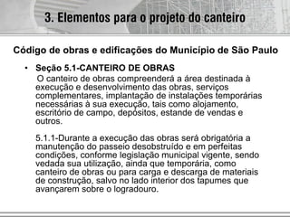 • Seção 5.1-CANTEIRO DE OBRAS
O canteiro de obras compreenderá a área destinada à
execução e desenvolvimento das obras, serviços
complementares, implantação de instalações temporárias
necessárias à sua execução, tais como alojamento,
escritório de campo, depósitos, estande de vendas e
outros.
5.1.1-Durante a execução das obras será obrigatória a
manutenção do passeio desobstruído e em perfeitas
condições, conforme legislação municipal vigente, sendo
vedada sua utilização, ainda que temporária, como
canteiro de obras ou para carga e descarga de materiais
de construção, salvo no lado interior dos tapumes que
avançarem sobre o logradouro.
3. Elementos para o projeto do canteiro
Código de obras e edificações do Município de São Paulo
 