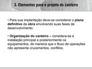 3. Elementos para o projeto do canteiro
• Para sua implantação deve-se considerar o plano
definitivo da obra envolvendo suas fases de
desenvolvimento.
• Organização do canteiro – considera-se a
instalação principal e posteriormente os
equipamentos, de maneira que o fluxo de operações
não apresente cruzamentos, conflitos.
 