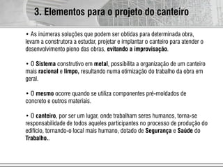 • As inúmeras soluções que podem ser obtidas para determinada obra,
levam a construtora a estudar, projetar e implantar o canteiro para atender o
desenvolvimento pleno das obras, evitando a improvisação.
• O Sistema construtivo em metal, possibilita a organização de um canteiro
mais racional e limpo, resultando numa otimização do trabalho da obra em
geral.
• O mesmo ocorre quando se utiliza componentes pré-moldados de
concreto e outros materiais.
• O canteiro, por ser um lugar, onde trabalham seres humanos, torna-se
responsabilidade de todos aqueles participantes no processo de produção do
edifício, tornando-o local mais humano, dotado de Segurança e Saúde do
Trabalho..
3. Elementos para o projeto do canteiro
 