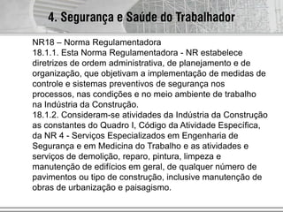 4. Segurança e Saúde do Trabalhador
NR18 – Norma Regulamentadora
18.1.1. Esta Norma Regulamentadora - NR estabelece
diretrizes de ordem administrativa, de planejamento e de
organização, que objetivam a implementação de medidas de
controle e sistemas preventivos de segurança nos
processos, nas condições e no meio ambiente de trabalho
na Indústria da Construção.
18.1.2. Consideram-se atividades da Indústria da Construção
as constantes do Quadro I, Código da Atividade Específica,
da NR 4 - Serviços Especializados em Engenharia de
Segurança e em Medicina do Trabalho e as atividades e
serviços de demolição, reparo, pintura, limpeza e
manutenção de edifícios em geral, de qualquer número de
pavimentos ou tipo de construção, inclusive manutenção de
obras de urbanização e paisagismo.
 