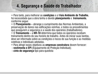 4. Segurança e Saúde do Trabalhador
• Para tanto, para melhorar as condições e o Meio Ambiente do Trabalho,
há necessidade que a obra tenha o devido planejamento e treinamento,
conforme segue:
• O Planejamento – abrange o cumprimento das Normas Ambientais, a
preservação de danos nas edificações vizinhas, e todos os procedimentos
que assegurem a segurança e a saúde dos operários (trabalhadores).
• O Treinamento – a NR-18 determina que todos os operários recebam
treinamento dentro do seu horário de trabalho. Antes de iniciar suas tarefas,
deve ser informado sobre as condições e riscos de sua função e as medidas
coletivas e individuais adotadas.
• Para atingir esses objetivos as empresas construtora devem fornecer:
- vestimenta e EPI (Equipamento de Proteção Individual);
- cinto de segurança tipo pára-quedista
 