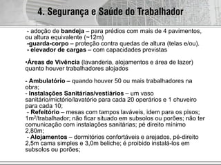 4. Segurança e Saúde do Trabalhador
- adoção de bandeja – para prédios com mais de 4 pavimentos,
ou altura equivalente (~12m)
-guarda-corpo – proteção contra quedas de altura (telas e/ou).
- elevador de cargas – com capacidades previstas
•Áreas de Vivência (lavanderia, alojamentos e área de lazer)
quanto houver trabalhadores alojados
- Ambulatório – quando houver 50 ou mais trabalhadores na
obra;
- Instalações Sanitárias/vestiários – um vaso
sanitário/mictório/lavatório para cada 20 operários e 1 chuveiro
para cada 10;
- Refeitório – mesas com tampos laváveis, idem para os pisos;
1m2/trabalhador; não ficar situado em subsolos ou porões; não ter
comunicação com instalações sanitárias; pé direito mínimo
2,80m;
- Alojamentos – dormitórios confortáveis e arejados, pé-direito
2,5m cama simples e 3,0m beliche; é proibido instalá-los em
subsolos ou porões;
 
