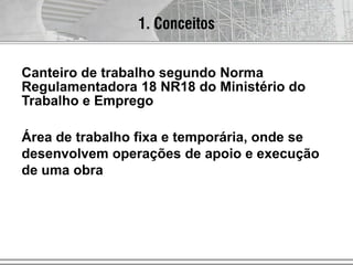 Canteiro de trabalho segundo Norma
Regulamentadora 18 NR18 do Ministério do
Trabalho e Emprego
Área de trabalho fixa e temporária, onde se
desenvolvem operações de apoio e execução
de uma obra
1. Conceitos
 
