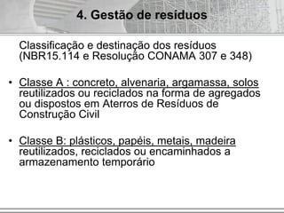 Classificação e destinação dos resíduos
(NBR15.114 e Resolução CONAMA 307 e 348)
• Classe A : concreto, alvenaria, argamassa, solos
reutilizados ou reciclados na forma de agregados
ou dispostos em Aterros de Resíduos de
Construção Civil
• Classe B: plásticos, papéis, metais, madeira
reutilizados, reciclados ou encaminhados a
armazenamento temporário
4. Gestão de resíduos
 