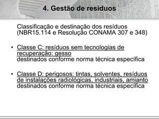 Classificação e destinação dos resíduos
(NBR15.114 e Resolução CONAMA 307 e 348)
• Classe C: resíduos sem tecnologias de
recuperação: gesso
destinados conforme norma técnica específica
• Classe D: perigosos: tintas, solventes, resíduos
de instalações radiológicas, industriais, amianto
destinados conforme norma técnica específica
4. Gestão de resíduos
 