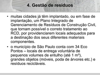 • muitas cidades já têm implantado, ou em fase de
implantação, um Plano Integrado de
Gerenciamento de Resíduos de Construção Civil,
que tornam possível o correto tratamento ao
RCD, por providenciarem locais adequados para
a destinação dos seus diferentes materiais
componentes.
• o município de São Paulo conta com 34 Eco
Pontos – locais de entrega voluntária de
pequenos volumes de entulho (até 1 m³),
grandes objetos (móveis, poda de árvores etc.) e
resíduos recicláveis.
4. Gestão de resíduos
 