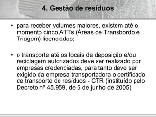 • para receber volumes maiores, existem até o
momento cinco ATTs (Áreas de Transbordo e
Triagem) licenciadas;
• o transporte até os locais de deposição e/ou
reciclagem autorizados deve ser realizado por
empresas credenciadas, para tanto deve ser
exigido da empresa transportadora o certificado
de transporte de resíduos - CTR (instituído pelo
Decreto nº 45.959, de 6 de junho de 2005)
4. Gestão de resíduos
 
