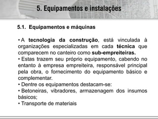 5. Equipamentos e instalações
• A tecnologia da construção, está vinculada à
organizações especializadas em cada técnica que
comparecem no canteiro como sub-empreiteiras.
• Estas trazem seu próprio equipamento, cabendo no
entanto à empresa empreiteira, responsável principal
pela obra, o fornecimento do equipamento básico e
complementar.
• Dentre os equipamentos destacam-se:
• Betoneiras, vibradores, armazenagem dos insumos
básicos;
• Transporte de materiais
5.1. Equipamentos e máquinas
 