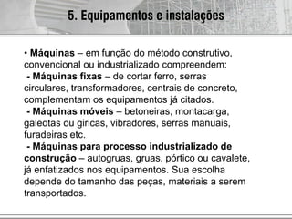 • Máquinas – em função do método construtivo,
convencional ou industrializado compreendem:
- Máquinas fixas – de cortar ferro, serras
circulares, transformadores, centrais de concreto,
complementam os equipamentos já citados.
- Máquinas móveis – betoneiras, montacarga,
galeotas ou giricas, vibradores, serras manuais,
furadeiras etc.
- Máquinas para processo industrializado de
construção – autogruas, gruas, pórtico ou cavalete,
já enfatizados nos equipamentos. Sua escolha
depende do tamanho das peças, materiais a serem
transportados.
5. Equipamentos e instalações
 
