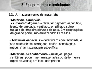 5.2. Armazenamento de materiais
•Materiais perecíveis
- cimento/cal/gesso – deve ter depósito específico,
isento de umidade, ventilado, empilhado sobre
tablado de madeira elevado do solo. Em construções
de grande porte, são armazenados em silos.
• Materiais especiais – deterioram com facilidade, e
são caros (tintas, ferragens, fiação, canalização,
madeira) armazenagem específica
•Materiais de acabamento – azulejos, peças
sanitárias, podem ser armazenadas posteriormente
(após os vedos) em local apropriado.
5. Equipamentos e instalações
 