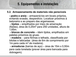 - pedra e areia – armazená-los em locais próprios,
evitando evasão, desperdício. Localizar próximos à
betoneira e ao preparo das argamassas.
- tijolos – empilhados por meio de amarração
(fiadas), área de 0,25m2 para 250 unidades, altura de
1,65m.
- blocos de concreto – idem tijolos, empilhados em
paletes próximos às gruas.
- madeira - para fôrmas e telhado, classificada por
bitolas e tabicadas (área de 6m de comprimento por
1m para cada m3 de madeira).
- armaduras (barras de aço) – área de 15m x 0,50m
para cada tonelada (prever área para bancada para
dobragem).
5. Equipamentos e instalações
5.2. Armazenamento de materiais não perecíveis
 