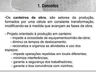 1. Conceitos
•Os canteiros de obra, são setores da produção,
formados por uma célula em constante transformação,
modificando-se à medida que avançam as fases da obra.
- Projeto orientado à produção em canteiro:
- impede a ociosidade de equipamentos/mão-de-obra;
- diminui os tempos de deslocamento;
- racionaliza e organiza as atividades e uso dos
espaços;
- impede operações repetidas em locais diferentes;
- minimiza interferências;
- garante a segurança dos trabalhadores;
- garante o boa convivência com vizinhos;
 
