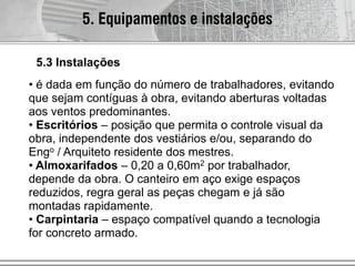 • é dada em função do número de trabalhadores, evitando
que sejam contíguas à obra, evitando aberturas voltadas
aos ventos predominantes.
• Escritórios – posição que permita o controle visual da
obra, independente dos vestiários e/ou, separando do
Engo / Arquiteto residente dos mestres.
• Almoxarifados – 0,20 a 0,60m2 por trabalhador,
depende da obra. O canteiro em aço exige espaços
reduzidos, regra geral as peças chegam e já são
montadas rapidamente.
• Carpintaria – espaço compatível quando a tecnologia
for concreto armado.
5. Equipamentos e instalações
5.3 Instalações
 