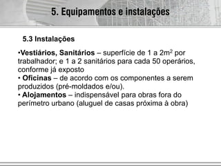 •Vestiários, Sanitários – superfície de 1 a 2m2 por
trabalhador; e 1 a 2 sanitários para cada 50 operários,
conforme já exposto
• Oficinas – de acordo com os componentes a serem
produzidos (pré-moldados e/ou).
• Alojamentos – indispensável para obras fora do
perímetro urbano (aluguel de casas próxima à obra)
5. Equipamentos e instalações
5.3 Instalações
 