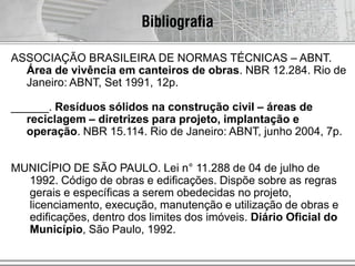 Bibliografia
ASSOCIAÇÃO BRASILEIRA DE NORMAS TÉCNICAS – ABNT.
Área de vivência em canteiros de obras. NBR 12.284. Rio de
Janeiro: ABNT, Set 1991, 12p.
______. Resíduos sólidos na construção civil – áreas de
reciclagem – diretrizes para projeto, implantação e
operação. NBR 15.114. Rio de Janeiro: ABNT, junho 2004, 7p.
MUNICÍPIO DE SÃO PAULO. Lei n° 11.288 de 04 de julho de
1992. Código de obras e edificações. Dispõe sobre as regras
gerais e específicas a serem obedecidas no projeto,
licenciamento, execução, manutenção e utilização de obras e
edificações, dentro dos limites dos imóveis. Diário Oficial do
Município, São Paulo, 1992.
 