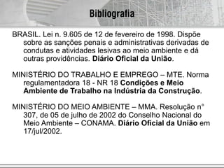 Bibliografia
BRASIL. Lei n. 9.605 de 12 de fevereiro de 1998. Dispõe
sobre as sanções penais e administrativas derivadas de
condutas e atividades lesivas ao meio ambiente e dá
outras providências. Diário Oficial da União.
MINISTÉRIO DO TRABALHO E EMPREGO – MTE. Norma
regulamentadora 18 - NR 18 Condições e Meio
Ambiente de Trabalho na Indústria da Construção.
MINISTÉRIO DO MEIO AMBIENTE – MMA. Resolução n°
307, de 05 de julho de 2002 do Conselho Nacional do
Meio Ambiente – CONAMA. Diário Oficial da União em
17/jul/2002.
 