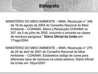 Bibliografia
MINISTÉRIO DO MEIO AMBIENTE – MMA. Resolução n° 348
de 16 de agosto de 2004 do Conselho Nacional do Meio
Ambiente – CONAMA. Altera a Resolução CONAMA no
307, de 5 de julho de 2002, incluindo o amianto na classe
de resíduos perigosos." Diário Oficial da União em
17/ago/2004.
MINISTÉRIO DO MEIO AMBIENTE – MMA. Resolução n° 275
de 24 de abril de 2001 do Conselho Nacional do Meio
Ambiente – CONAMA. Estabelece código de cores para
diferentes tipos de resíduos na coleta seletiva. Diário Oficial
da União em 19/jun/2001
 