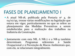 FASES DE PLANEJAMENTO I
 A atual NR-18, publicada pela Portaria nº 4, de
04/07/95, trouxe várias modificações na legislação que
estava em vigor, particularmente no que se refere ao
planejamento das Medidas Preventivas a serem
estabelecidas para a realização dos trabalhos na
Indústria da Construção.
 Juntamente com esta NR, A NR-7 e a NR-9 também
determinam
Programas
referentes
à
Saúde
Ocupacional e à Prevenção de Riscos Ambientais que,
com ela, se relacionam integralmente.

 