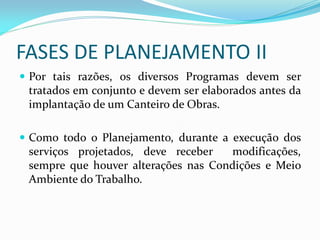 FASES DE PLANEJAMENTO II
 Por tais razões, os diversos Programas devem ser
tratados em conjunto e devem ser elaborados antes da
implantação de um Canteiro de Obras.

 Como todo o Planejamento, durante a execução dos
serviços projetados, deve receber
modificações,
sempre que houver alterações nas Condições e Meio
Ambiente do Trabalho.

 
