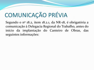 COMUNICAÇÃO PRÉVIA
Segundo o nº 18.2, item 18.2.1, da NR-18, é obrigatória a
comunicação à Delegacia Regional do Trabalho, antes do
início da implantação do Canteiro de Obras, das
seguintes informações:

 