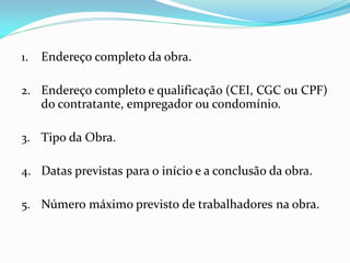 1.

Endereço completo da obra.

2. Endereço completo e qualificação (CEI, CGC ou CPF)
do contratante, empregador ou condomínio.

3. Tipo da Obra.
4. Datas previstas para o início e a conclusão da obra.
5. Número máximo previsto de trabalhadores na obra.

 