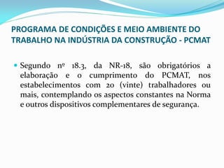 PROGRAMA DE CONDIÇÕES E MEIO AMBIENTE DO
TRABALHO NA INDÚSTRIA DA CONSTRUÇÃO - PCMAT
 Segundo nº 18.3, da NR-18, são obrigatórios a
elaboração e o cumprimento do PCMAT, nos
estabelecimentos com 20 (vinte) trabalhadores ou
mais, contemplando os aspectos constantes na Norma
e outros dispositivos complementares de segurança.

 