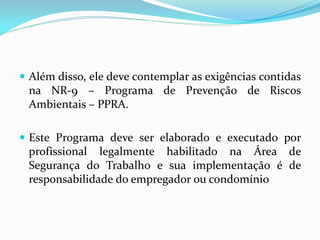  Além disso, ele deve contemplar as exigências contidas
na NR-9 – Programa de Prevenção de Riscos
Ambientais – PPRA.

 Este Programa deve ser elaborado e executado por
profissional legalmente habilitado na Área de
Segurança do Trabalho e sua implementação é de
responsabilidade do empregador ou condomínio

 