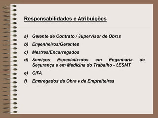 Responsabilidades e Atribuições 
a) Gerente de Contrato / Supervisor de Obras 
b) Engenheiros/Gerentes 
c) Mestres/Encarregados 
d) Serviços Especializados em Engenharia de 
Segurança e em Medicina do Trabalho - SESMT 
e) CIPA 
f) Empregados da Obra e de Empreiteiras 
 