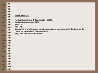 BIBLIOGRAFIA: 
Revista Arquitetura & Construção - set/95. 
Revista Construção – 2003 
NB - 1367 
NR – 18 
Manual de procedimentos para implantação e funcionamento de Canteiro de 
Obras na Indústria da Construção. – 
Eng. Edison da Silva Rousselet 

